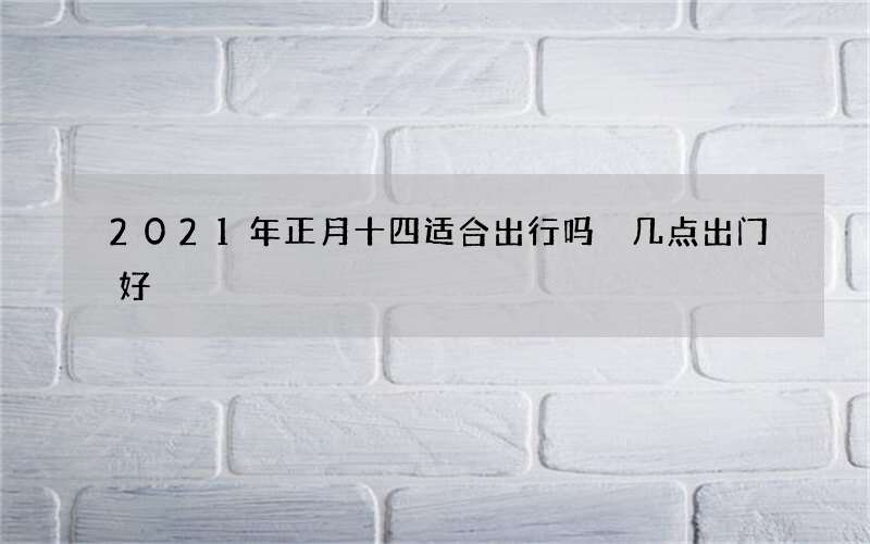 2021年正月十四适合出行吗 几点出门好